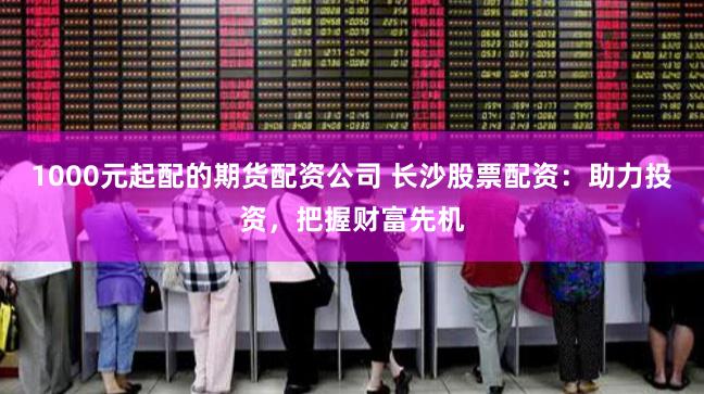 1000元起配的期货配资公司 长沙股票配资：助力投资，把握财富先机