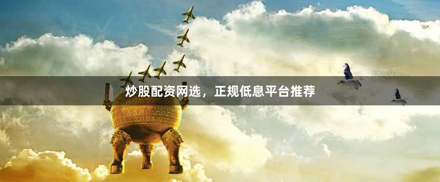 炒股配资网选，正规低息平台推荐